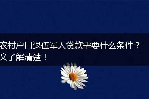 农村户口退伍军人贷款需要什么条件？一文了解清楚！