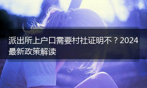 派出所上户口需要村社证明不？2024最新政策解读