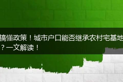搞懂政策!城市户口能否继承农村宅基地?一文解读!