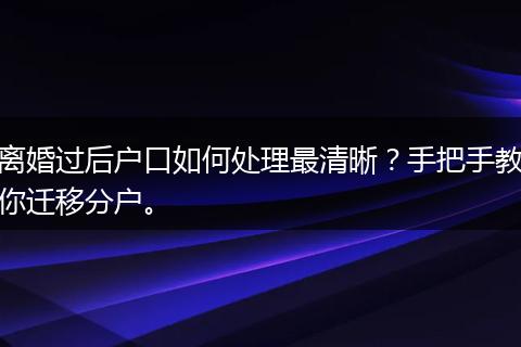 离婚过后户口如何处理最清晰?手把手教你迁移分户。