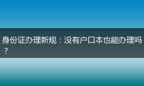 身份证办理新规：没有户口本也能办理吗？