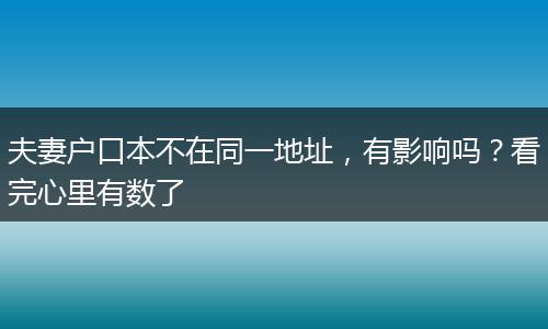 夫妻户口本不在同一地址，有影响吗？看完心里有数了