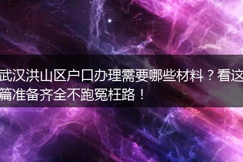 武汉洪山区户口办理需要哪些材料？看这篇准备齐全不跑冤枉路！