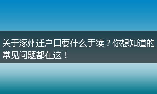关于涿州迁户口要什么手续？你想知道的常见问题都在这！