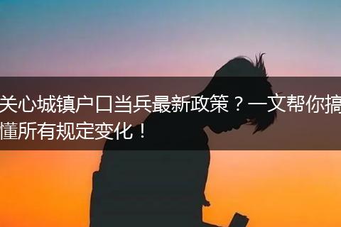 关心城镇户口当兵最新政策？一文帮你搞懂所有规定变化！