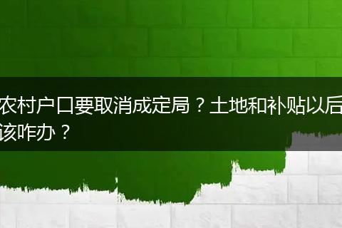 农村户口要取消成定局?土地和补贴以后该咋办?