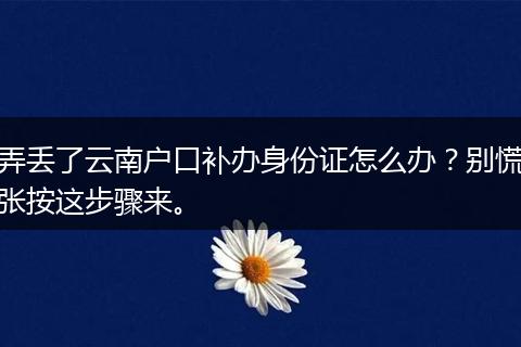 弄丢了云南户口补办身份证怎么办？别慌张按这步骤来。
