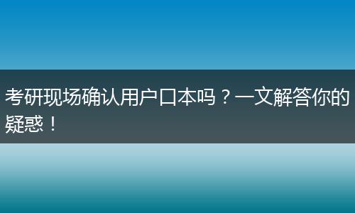 考研现场确认用户口本吗？一文解答你的疑惑！