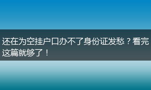 还在为空挂户口办不了身份证发愁？看完这篇就够了！