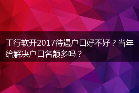 工行软开2017待遇户口好不好？当年给解决户口名额多吗？