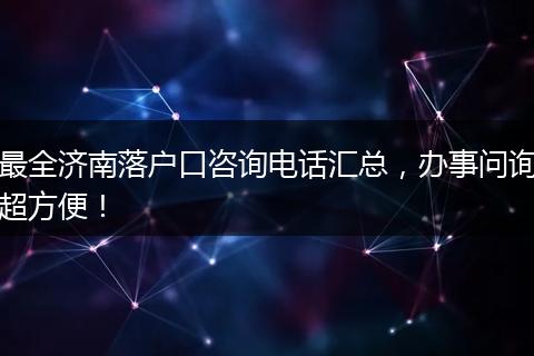 最全济南落户口咨询电话汇总，办事问询超方便！
