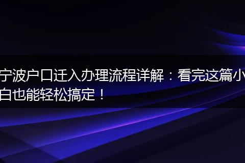 宁波户口迁入办理流程详解：看完这篇小白也能轻松搞定！