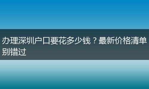办理深圳户口要花多少钱？最新价格清单别错过
