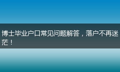 博士毕业户口常见问题解答，落户不再迷茫！