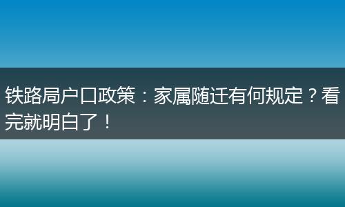 铁路局户口政策:家属随迁有何规定?看完就明白了!