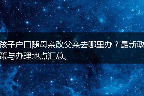 孩子户口随母亲改父亲去哪里办？最新政策与办理地点汇总。