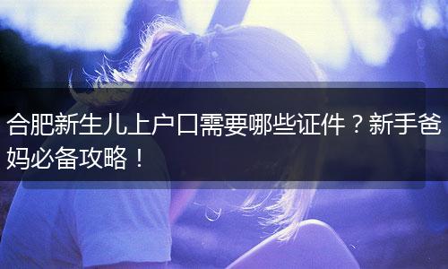 合肥新生儿上户口需要哪些证件?新手爸妈必备攻略!
