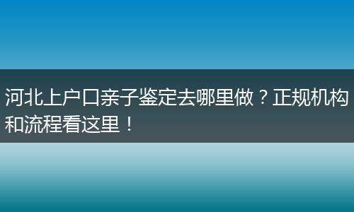 河北上户口亲子鉴定去哪里做？正规机构和流程看这里！