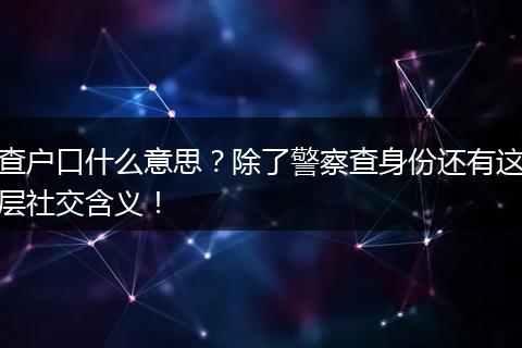 查户口什么意思？除了警察查身份还有这层社交含义！