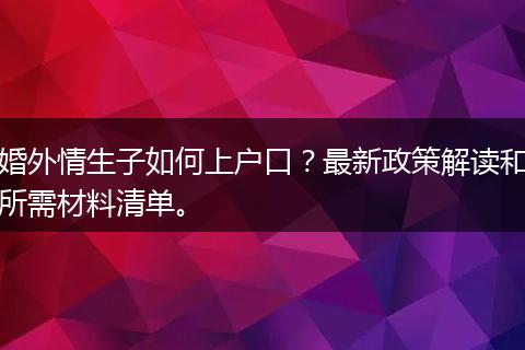 婚外情生子如何上户口？最新政策解读和所需材料清单。