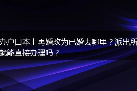 办户口本上再婚改为已婚去哪里？派出所就能直接办理吗？