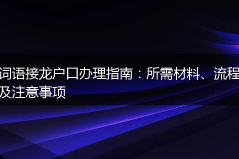词语接龙户口办理指南：所需材料、流程及注意事项
