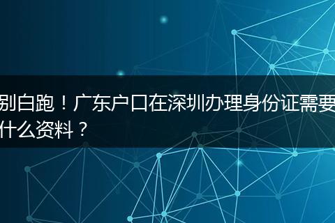 别白跑！广东户口在深圳办理身份证需要什么资料？