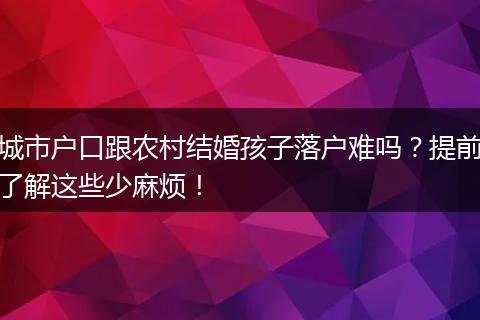 城市户口跟农村结婚孩子落户难吗?提前了解这些少麻烦!