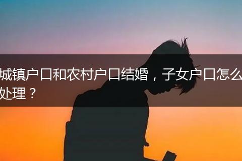 城镇户口和农村户口结婚,子女户口怎么处理?