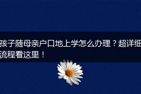 孩子随母亲户口地上学怎么办理?超详细流程看这里!