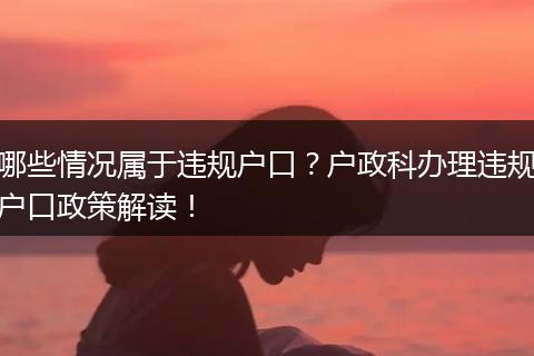 哪些情况属于违规户口？户政科办理违规户口政策解读！