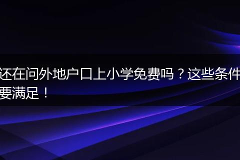 还在问外地户口上小学免费吗?这些条件要满足!