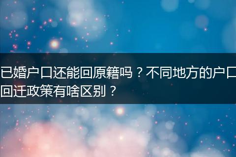 已婚户口还能回原籍吗?不同地方的户口回迁政策有啥区别?
