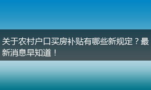 关于农村户口买房补贴有哪些新规定?最新消息早知道!