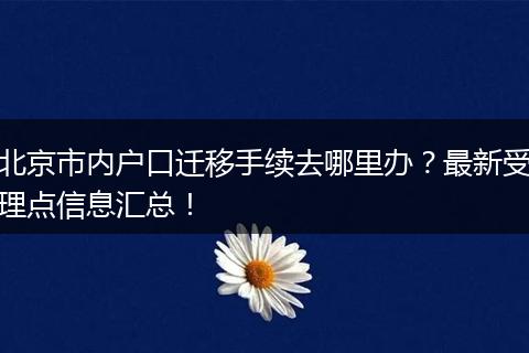 北京市内户口迁移手续去哪里办?最新受理点信息汇总!