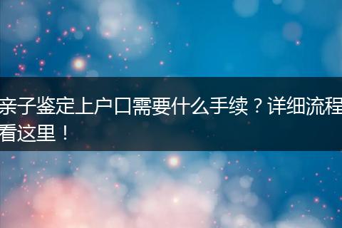 亲子鉴定上户口需要什么手续?详细流程看这里!