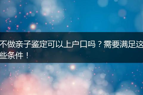 不做亲子鉴定可以上户口吗？需要满足这些条件！