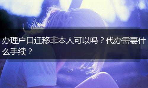 办理户口迁移非本人可以吗？代办需要什么手续？