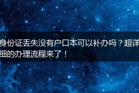 身份证丢失没有户口本可以补办吗?超详细的办理流程来了!