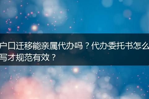 户口迁移能亲属代办吗?代办委托书怎么写才规范有效?