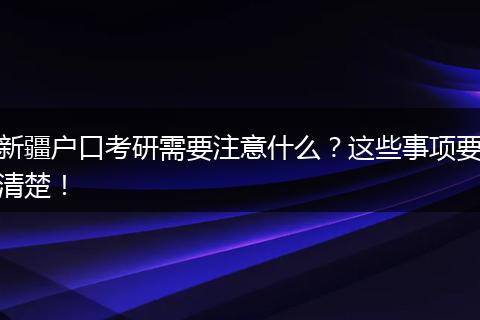 新疆户口考研需要注意什么？这些事项要清楚！