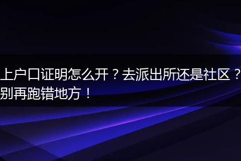 上户口证明怎么开？去派出所还是社区？别再跑错地方！