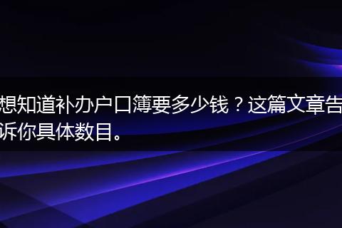 想知道补办户口簿要多少钱？这篇文章告诉你具体数目。