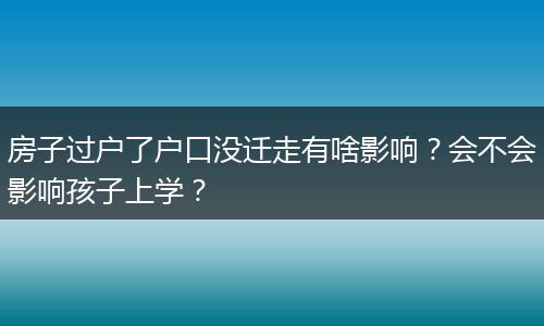 房子过户了户口没迁走有啥影响？会不会影响孩子上学？