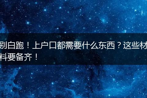 别白跑！上户口都需要什么东西？这些材料要备齐！