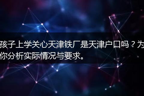 孩子上学关心天津铁厂是天津户口吗？为你分析实际情况与要求。