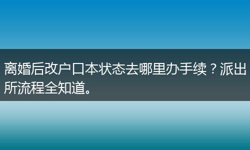 离婚后改户口本状态去哪里办手续？派出所流程全知道。