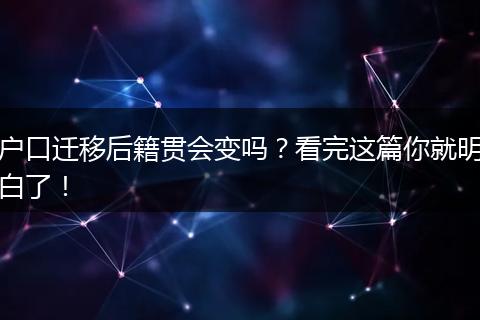 户口迁移后籍贯会变吗?看完这篇你就明白了!