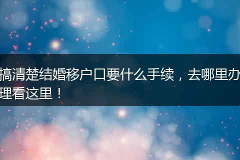搞清楚结婚移户口要什么手续,去哪里办理看这里!