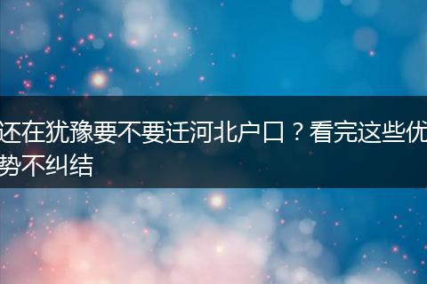 还在犹豫要不要迁河北户口?看完这些优势不纠结